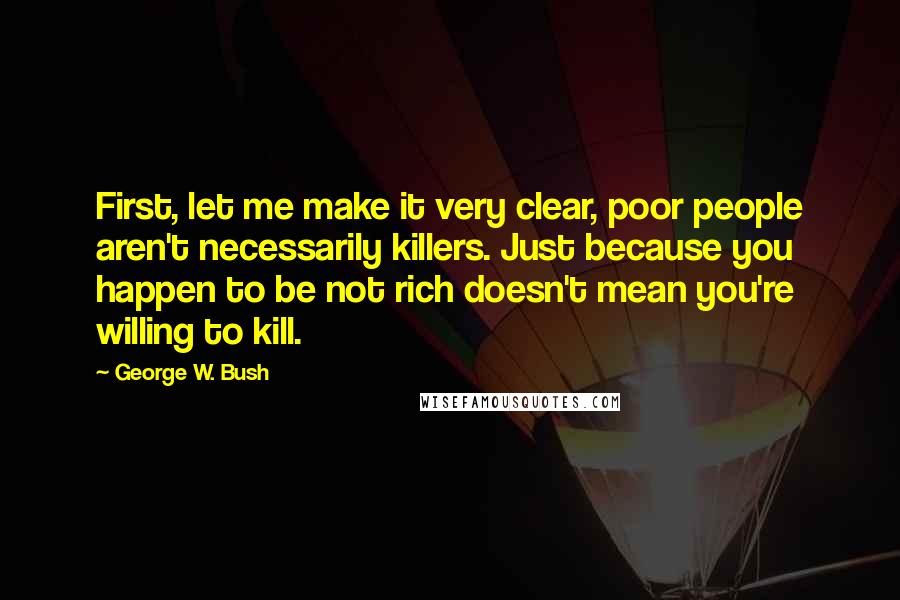 George W. Bush Quotes: First, let me make it very clear, poor people aren't necessarily killers. Just because you happen to be not rich doesn't mean you're willing to kill.