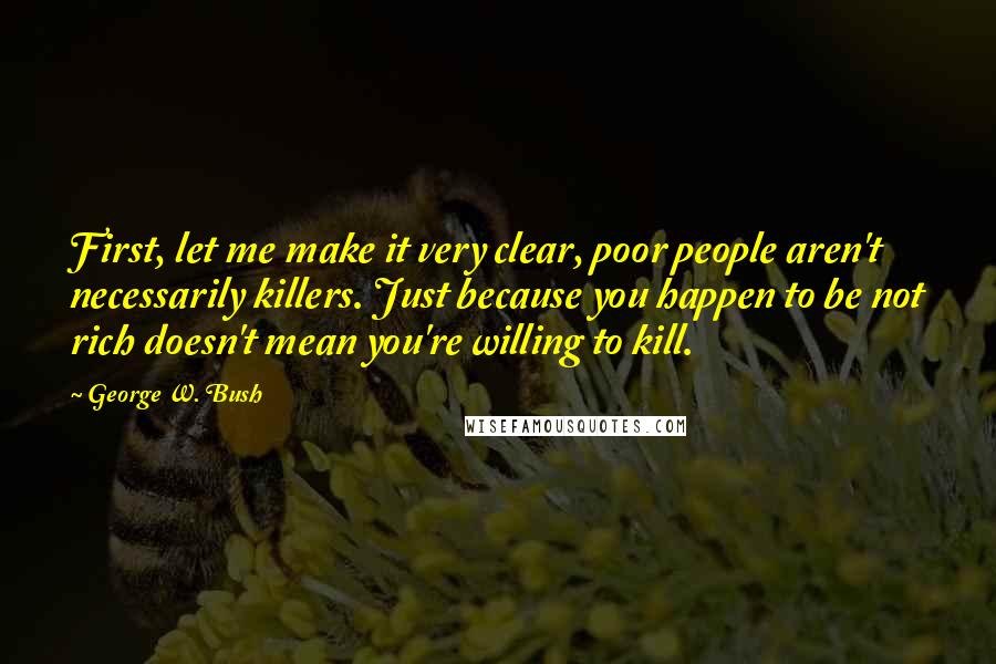 George W. Bush Quotes: First, let me make it very clear, poor people aren't necessarily killers. Just because you happen to be not rich doesn't mean you're willing to kill.