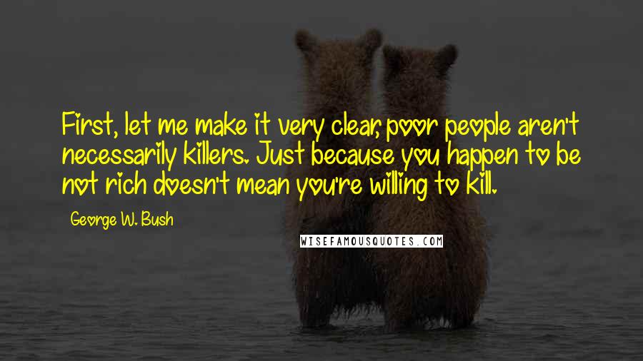 George W. Bush Quotes: First, let me make it very clear, poor people aren't necessarily killers. Just because you happen to be not rich doesn't mean you're willing to kill.