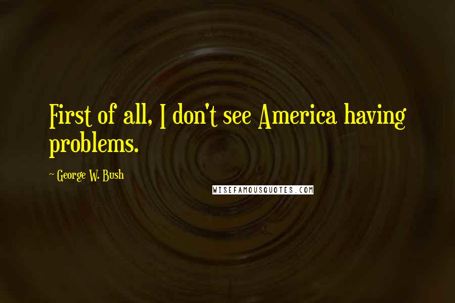 George W. Bush Quotes: First of all, I don't see America having problems.