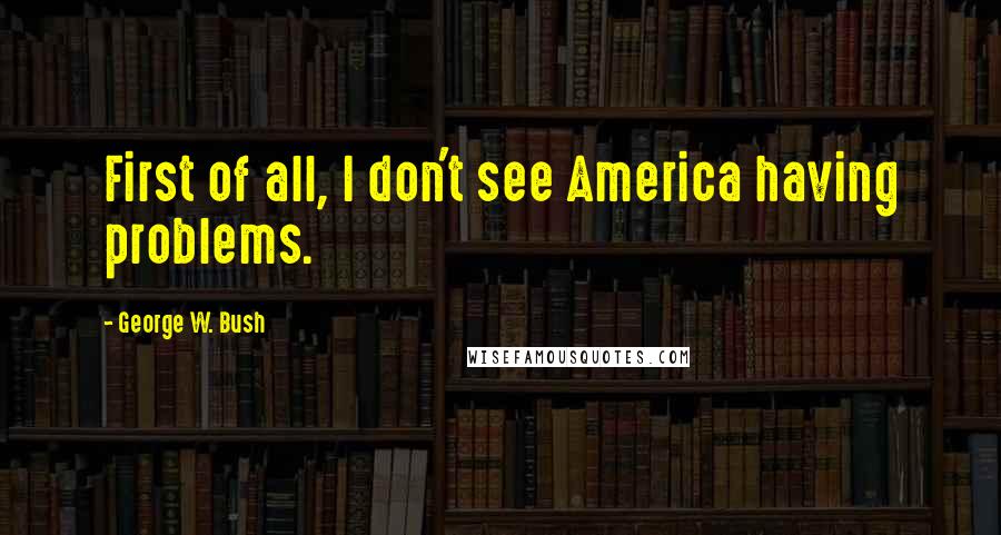 George W. Bush Quotes: First of all, I don't see America having problems.
