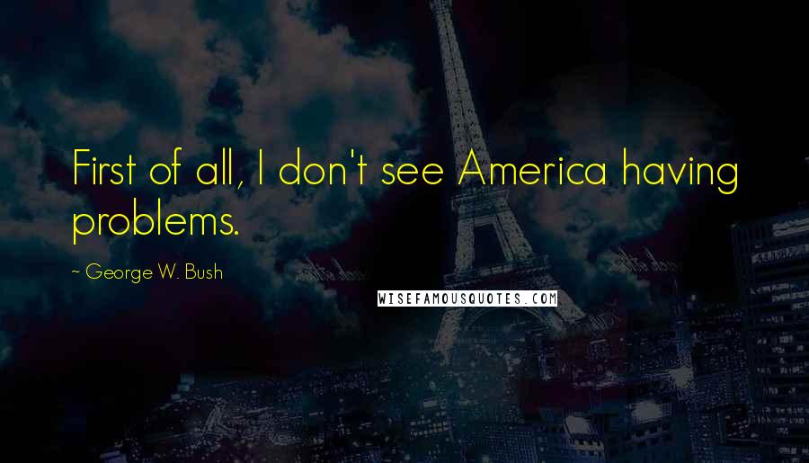George W. Bush Quotes: First of all, I don't see America having problems.