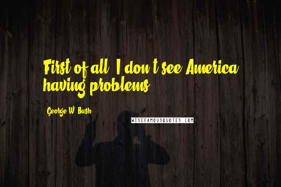 George W. Bush Quotes: First of all, I don't see America having problems.