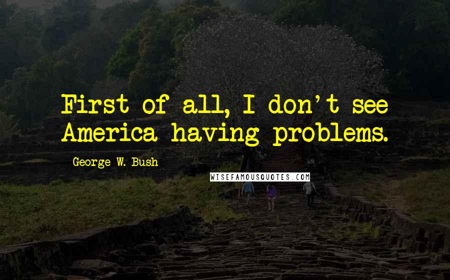 George W. Bush Quotes: First of all, I don't see America having problems.