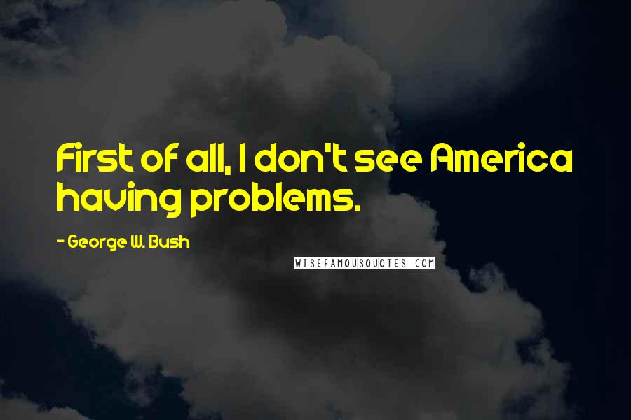 George W. Bush Quotes: First of all, I don't see America having problems.
