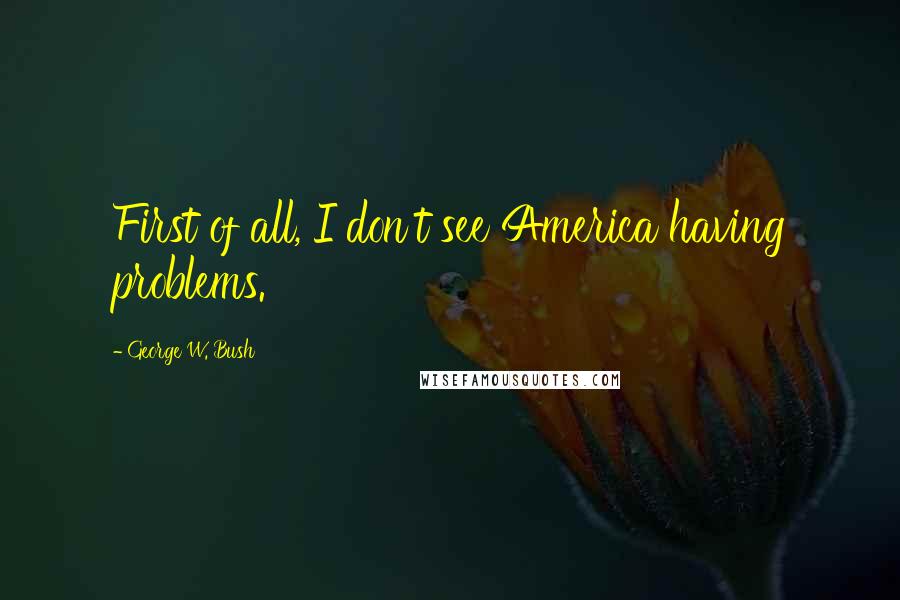 George W. Bush Quotes: First of all, I don't see America having problems.