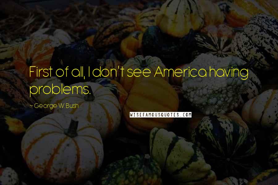 George W. Bush Quotes: First of all, I don't see America having problems.