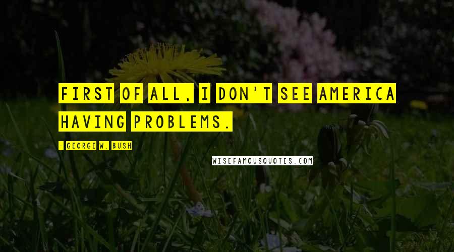 George W. Bush Quotes: First of all, I don't see America having problems.