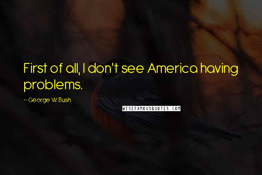 George W. Bush Quotes: First of all, I don't see America having problems.