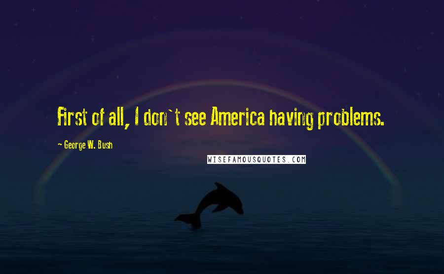 George W. Bush Quotes: First of all, I don't see America having problems.