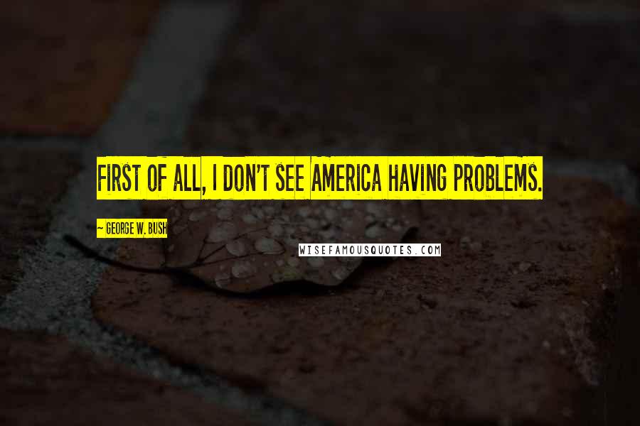 George W. Bush Quotes: First of all, I don't see America having problems.