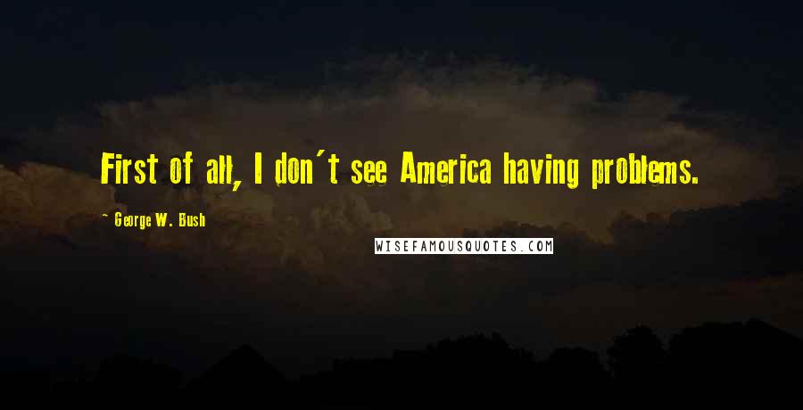 George W. Bush Quotes: First of all, I don't see America having problems.