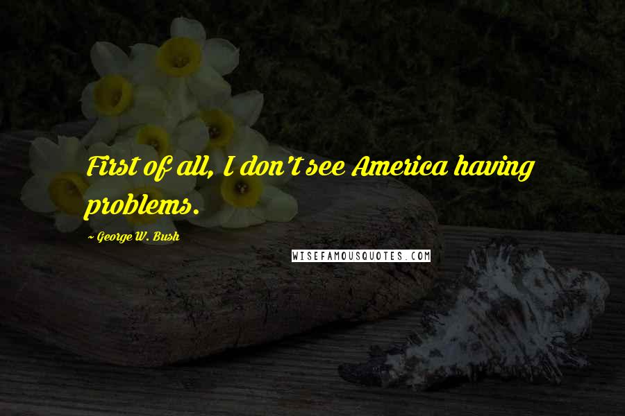George W. Bush Quotes: First of all, I don't see America having problems.