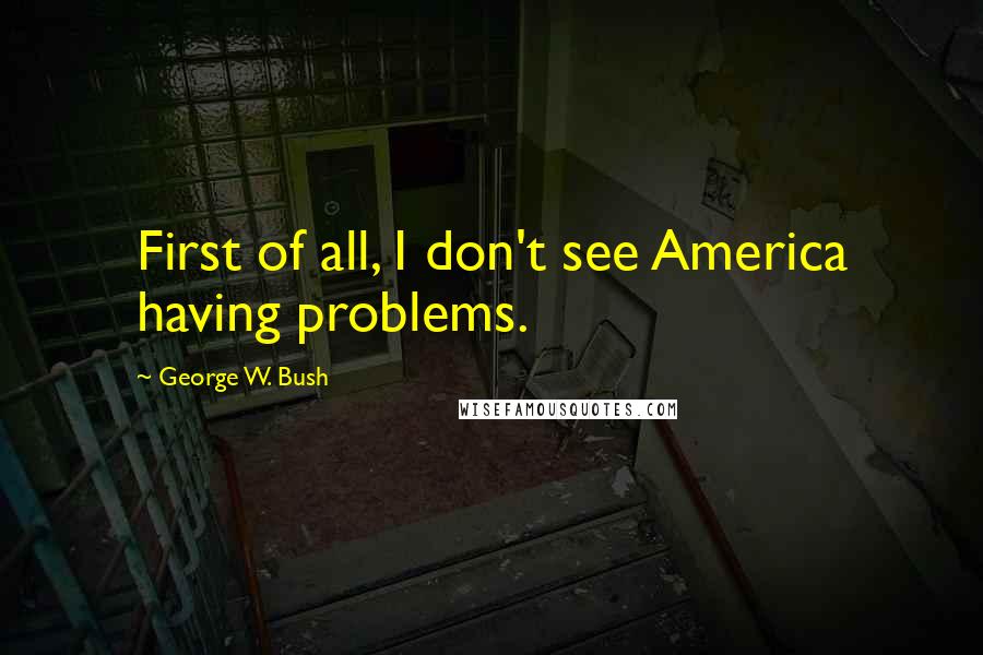 George W. Bush Quotes: First of all, I don't see America having problems.