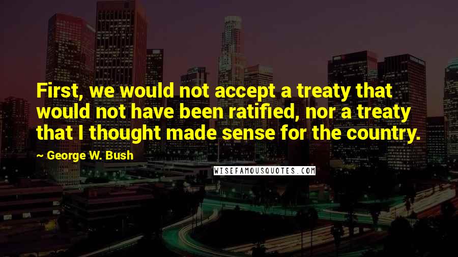 George W. Bush Quotes: First, we would not accept a treaty that would not have been ratified, nor a treaty that I thought made sense for the country.