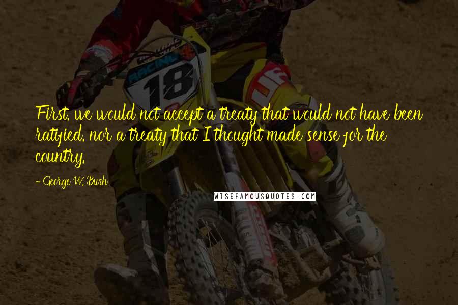 George W. Bush Quotes: First, we would not accept a treaty that would not have been ratified, nor a treaty that I thought made sense for the country.