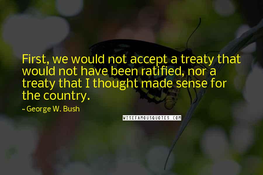 George W. Bush Quotes: First, we would not accept a treaty that would not have been ratified, nor a treaty that I thought made sense for the country.