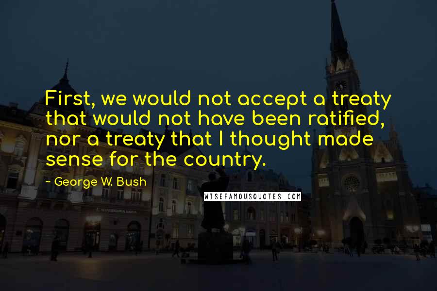 George W. Bush Quotes: First, we would not accept a treaty that would not have been ratified, nor a treaty that I thought made sense for the country.