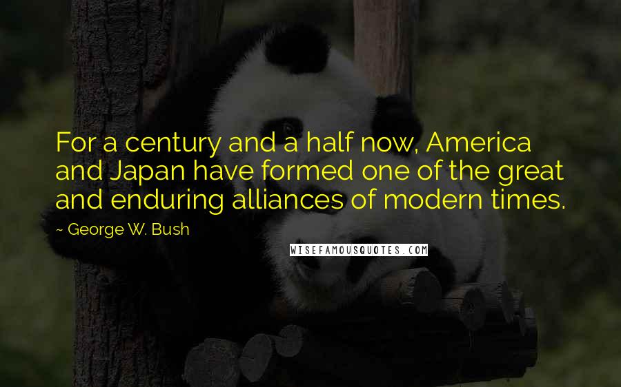 George W. Bush Quotes: For a century and a half now, America and Japan have formed one of the great and enduring alliances of modern times.