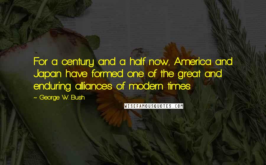 George W. Bush Quotes: For a century and a half now, America and Japan have formed one of the great and enduring alliances of modern times.