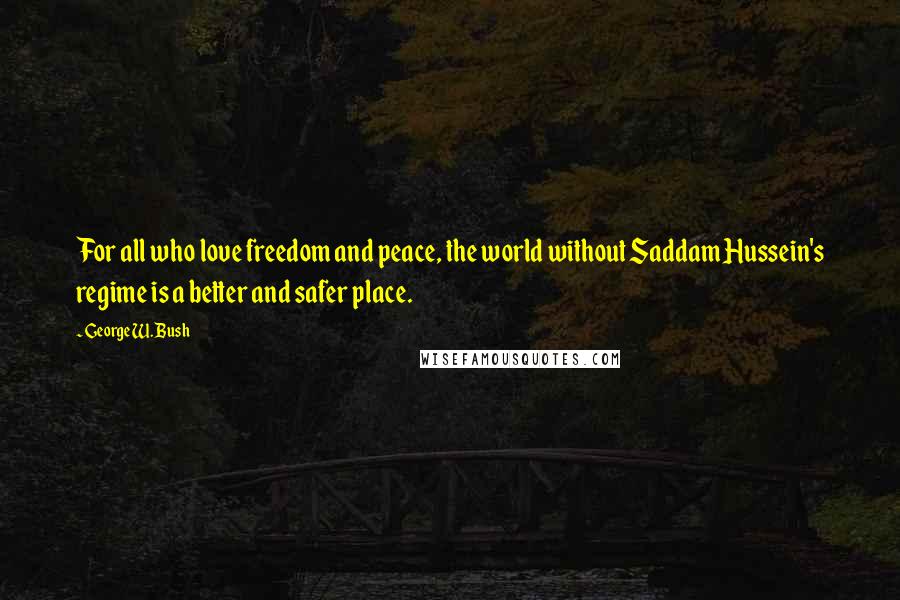 George W. Bush Quotes: For all who love freedom and peace, the world without Saddam Hussein's regime is a better and safer place.