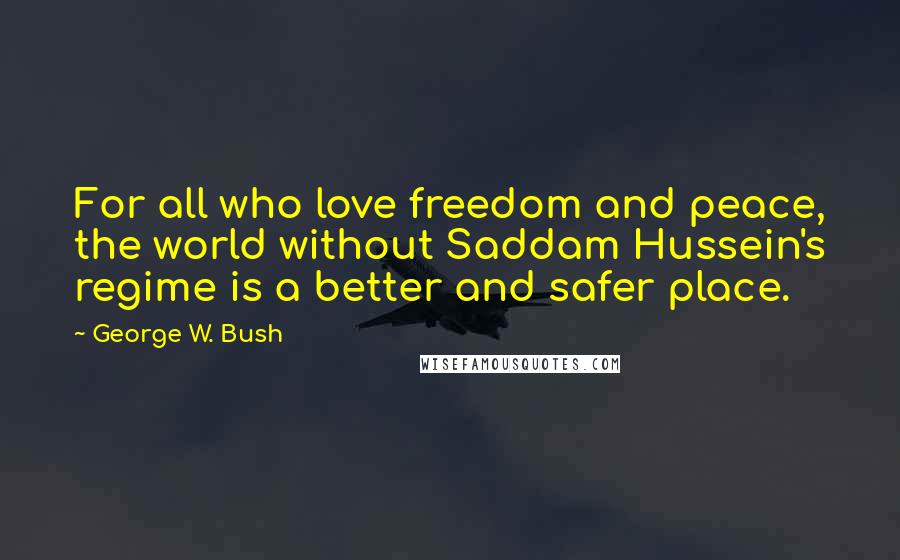 George W. Bush Quotes: For all who love freedom and peace, the world without Saddam Hussein's regime is a better and safer place.