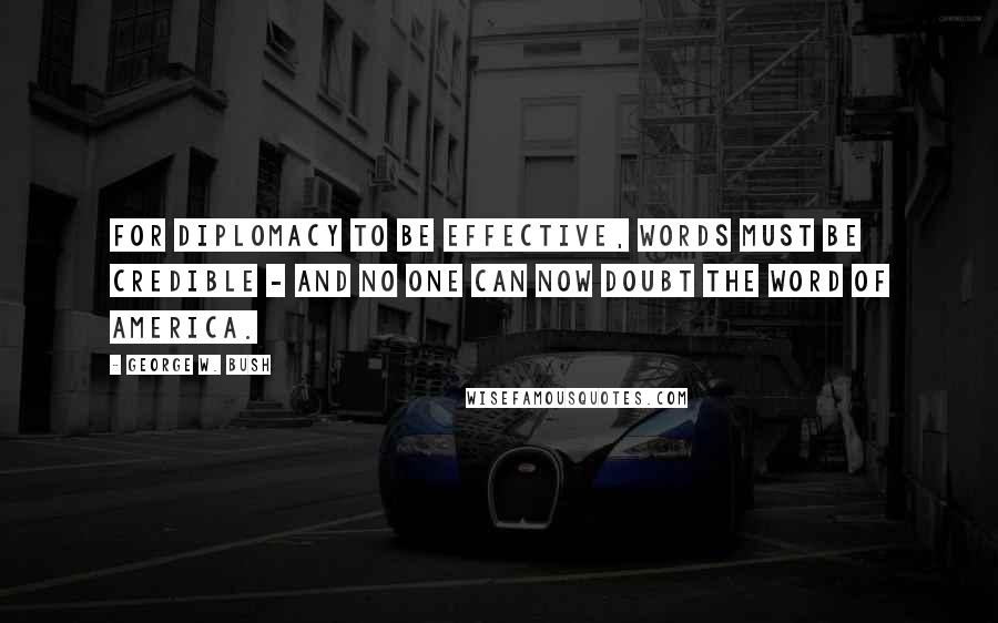 George W. Bush Quotes: For diplomacy to be effective, words must be credible - and no one can now doubt the word of America.