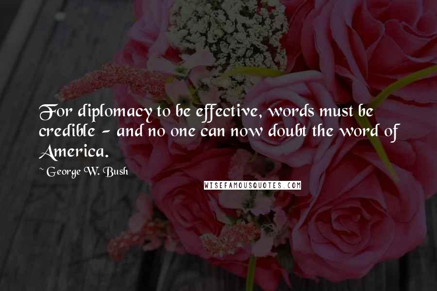 George W. Bush Quotes: For diplomacy to be effective, words must be credible - and no one can now doubt the word of America.