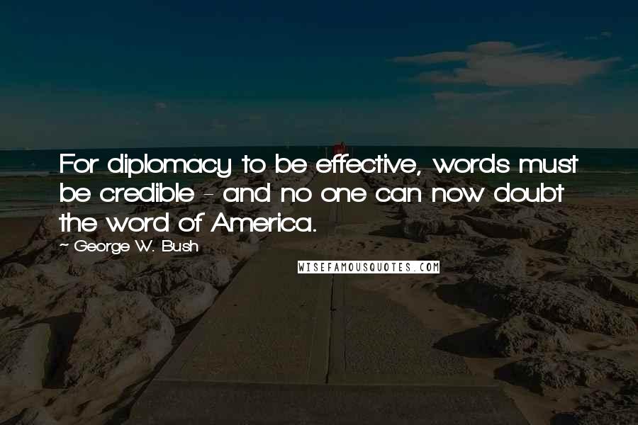 George W. Bush Quotes: For diplomacy to be effective, words must be credible - and no one can now doubt the word of America.