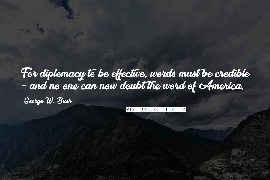 George W. Bush Quotes: For diplomacy to be effective, words must be credible - and no one can now doubt the word of America.