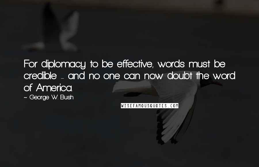 George W. Bush Quotes: For diplomacy to be effective, words must be credible - and no one can now doubt the word of America.