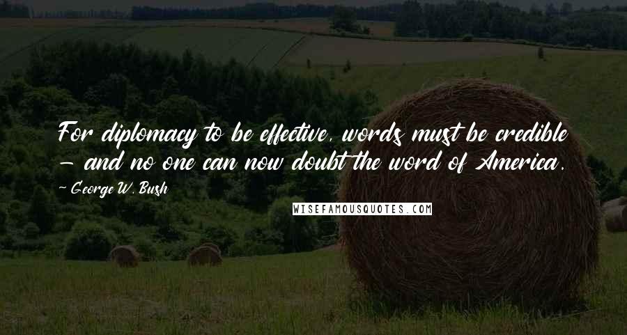 George W. Bush Quotes: For diplomacy to be effective, words must be credible - and no one can now doubt the word of America.