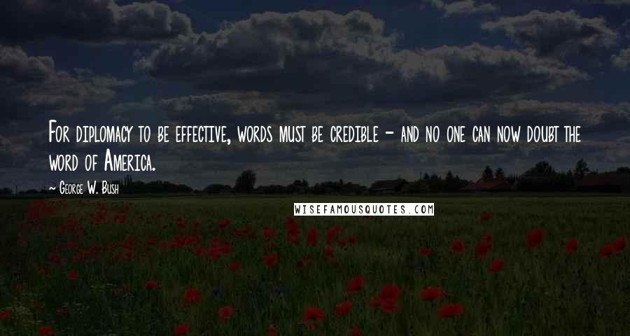 George W. Bush Quotes: For diplomacy to be effective, words must be credible - and no one can now doubt the word of America.