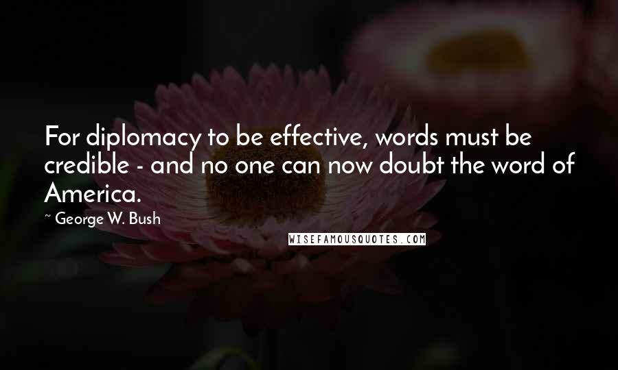 George W. Bush Quotes: For diplomacy to be effective, words must be credible - and no one can now doubt the word of America.