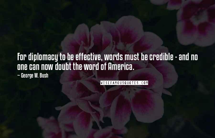 George W. Bush Quotes: For diplomacy to be effective, words must be credible - and no one can now doubt the word of America.