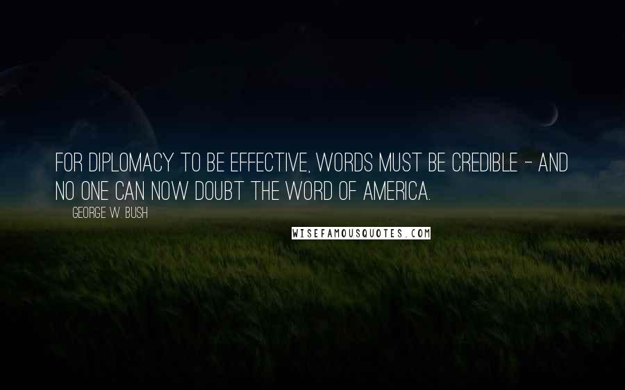 George W. Bush Quotes: For diplomacy to be effective, words must be credible - and no one can now doubt the word of America.