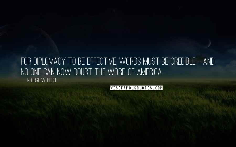 George W. Bush Quotes: For diplomacy to be effective, words must be credible - and no one can now doubt the word of America.