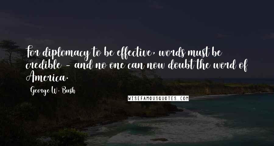 George W. Bush Quotes: For diplomacy to be effective, words must be credible - and no one can now doubt the word of America.