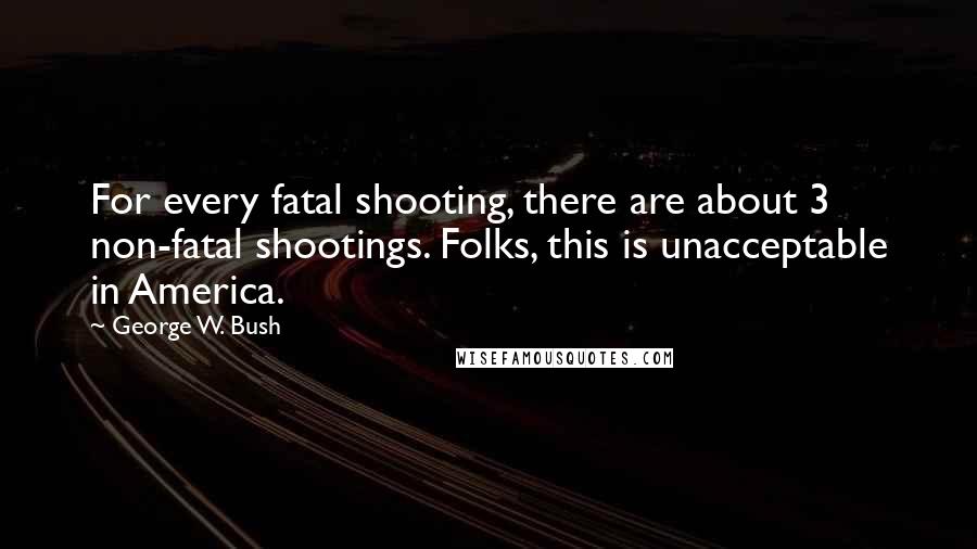 George W. Bush Quotes: For every fatal shooting, there are about 3 non-fatal shootings. Folks, this is unacceptable in America.