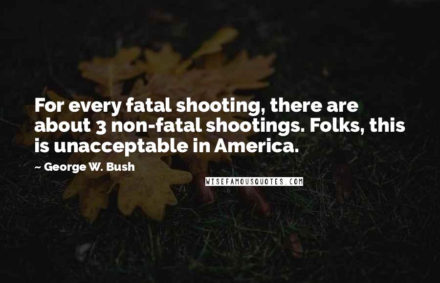George W. Bush Quotes: For every fatal shooting, there are about 3 non-fatal shootings. Folks, this is unacceptable in America.