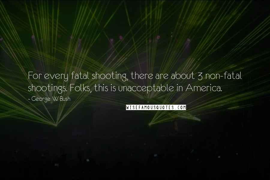 George W. Bush Quotes: For every fatal shooting, there are about 3 non-fatal shootings. Folks, this is unacceptable in America.