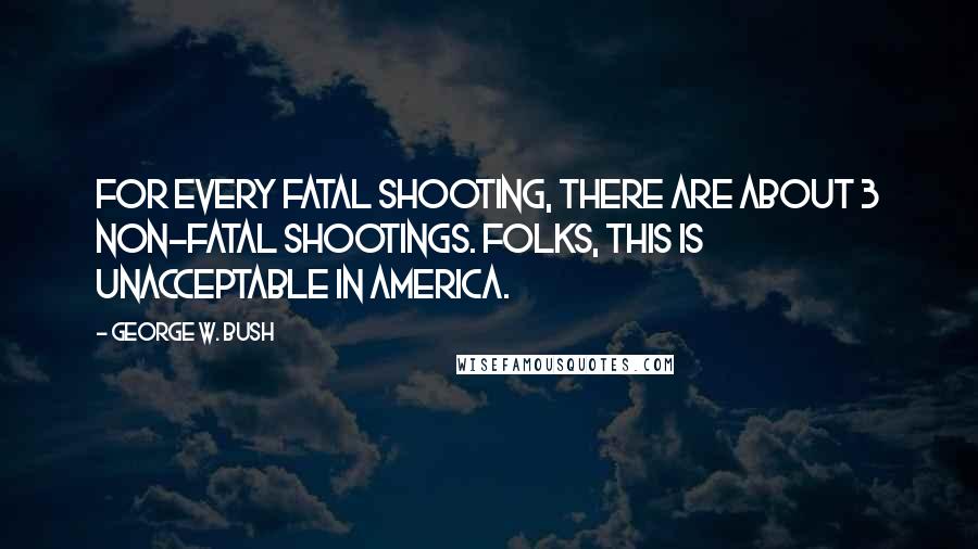 George W. Bush Quotes: For every fatal shooting, there are about 3 non-fatal shootings. Folks, this is unacceptable in America.