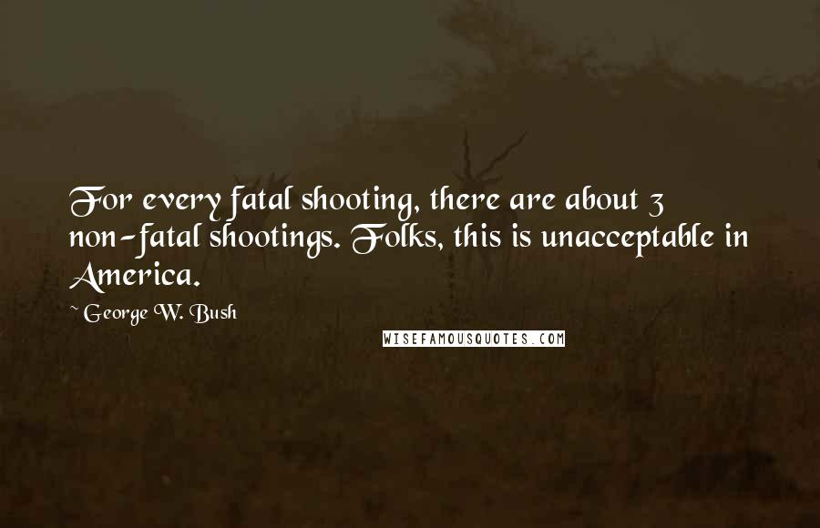 George W. Bush Quotes: For every fatal shooting, there are about 3 non-fatal shootings. Folks, this is unacceptable in America.