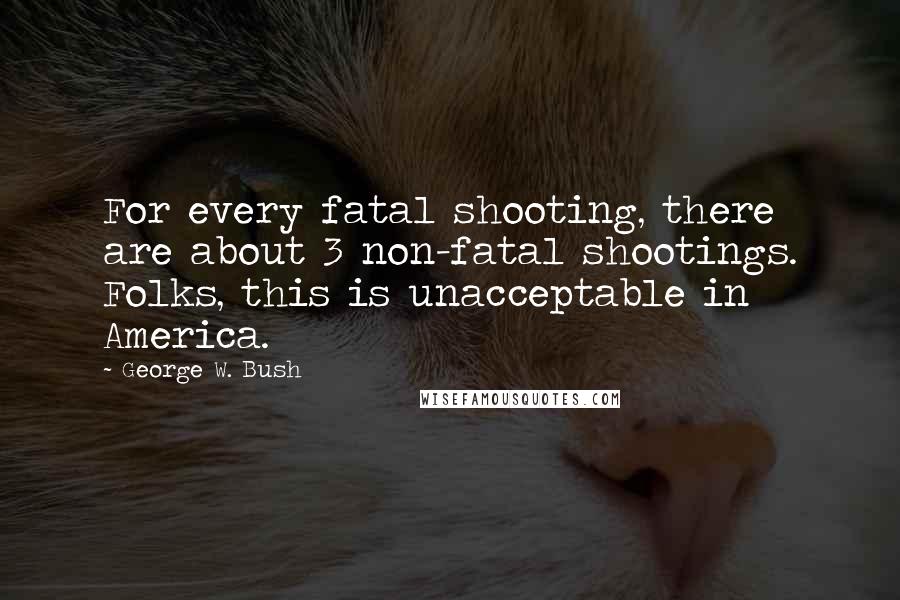 George W. Bush Quotes: For every fatal shooting, there are about 3 non-fatal shootings. Folks, this is unacceptable in America.