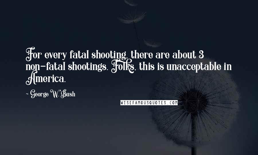 George W. Bush Quotes: For every fatal shooting, there are about 3 non-fatal shootings. Folks, this is unacceptable in America.