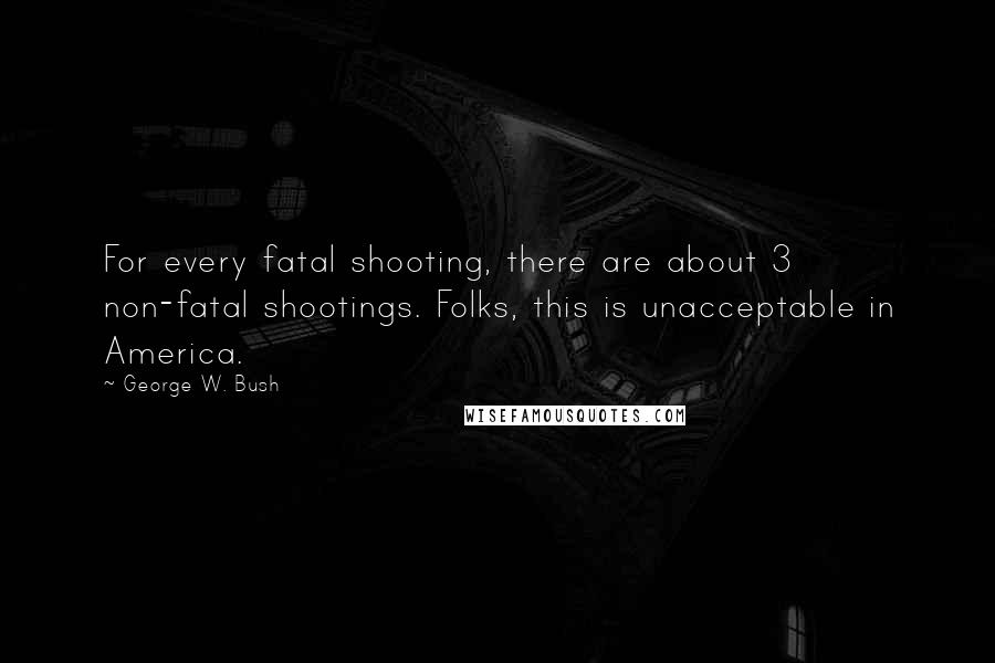 George W. Bush Quotes: For every fatal shooting, there are about 3 non-fatal shootings. Folks, this is unacceptable in America.