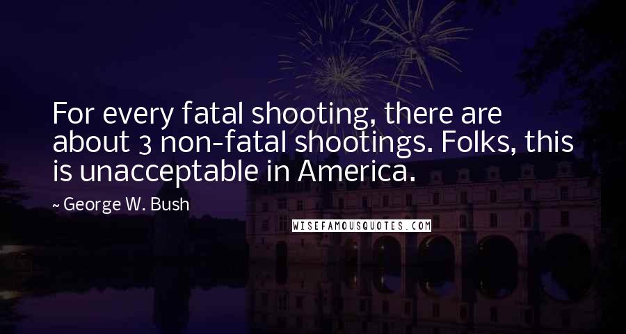George W. Bush Quotes: For every fatal shooting, there are about 3 non-fatal shootings. Folks, this is unacceptable in America.