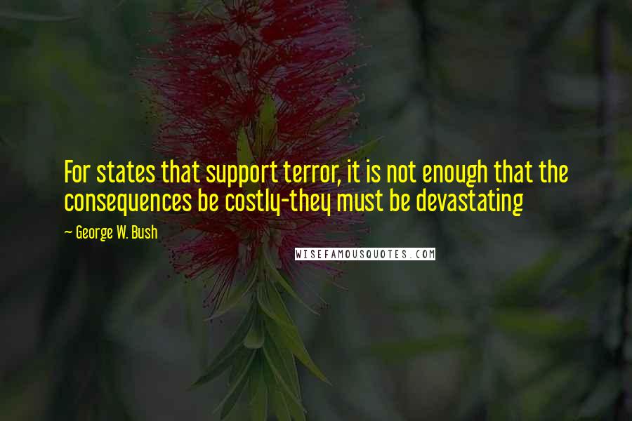 George W. Bush Quotes: For states that support terror, it is not enough that the consequences be costly-they must be devastating