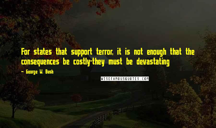 George W. Bush Quotes: For states that support terror, it is not enough that the consequences be costly-they must be devastating