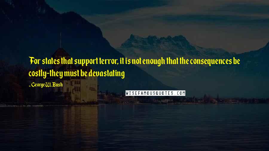 George W. Bush Quotes: For states that support terror, it is not enough that the consequences be costly-they must be devastating